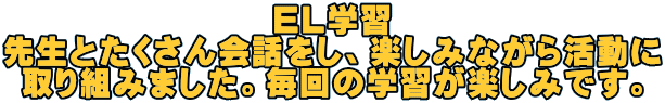 EL学習 先生とたくさん会話をし、楽しみながら活動に 取り組みました。毎回の学習が楽しみです。