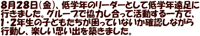 ８月２８日（金）、低学年のリーダーとして低学年遠足に 行きました。グループで協力し合って活動する一方で、 １・２年生の子どもたちが困っていないか確認しながら 行動し、楽しい思い出を築きました。