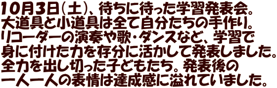 １０月３日（土）、待ちに待った学習発表会。 大道具と小道具は全て自分たちの手作り。 リコーダーの演奏や歌・ダンスなど、学習で 身に付けた力を存分に活かして発表しました。 全力を出し切った子どもたち。発表後の 一人一人の表情は達成感に溢れていました。