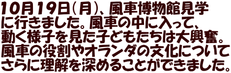 １０月１９日（月）、風車博物館見学 に行きました。風車の中に入って、 動く様子を見た子どもたちは大興奮。 風車の役割やオランダの文化について さらに理解を深めることができました。