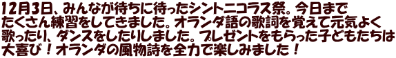 12月3日、みんなが待ちに待ったシントニコラス祭。今日まで たくさん練習をしてきました。オランダ語の歌詞を覚えて元気よく 歌ったり、ダンスをしたりしました。プレゼントをもらった子どもたちは 大喜び！オランダの風物詩を全力で楽しみました！