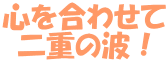 心を合わせて 二重の波！