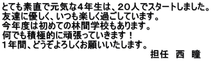 とても素直で元気な４年生は、２０人でスタートしました。 友達に優しく、いつも楽しく過ごしています。 今年度は初めての林間学校もあります。 何でも積極的に頑張っていきます！ １年間、どうぞよろしくお願いいたします。 　　　　　　　　                                 担任　西　瞳