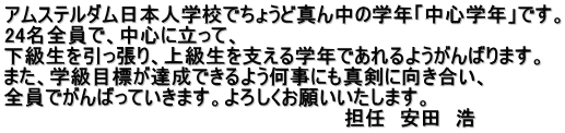 アムステルダム日本人学校でちょうど真ん中の学年「中心学年」です。 24名全員で、中心に立って、 下級生を引っ張り、上級生を支える学年であれるようがんばります。 また、学級目標が達成できるよう何事にも真剣に向き合い、 全員でがんばっていきます。よろしくお願いいたします。                                                      担任　安田　浩