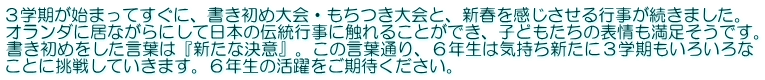 ３学期が始まってすぐに、書き初め大会・もちつき大会と、新春を感じさせる行事が続きました。 オランダに居ながらにして日本の伝統行事に触れることができ、子どもたちの表情も満足そうです。 書き初めをした言葉は『新たな決意』。この言葉通り、６年生は気持ち新たに３学期もいろいろな ことに挑戦していきます。６年生の活躍をご期待ください。