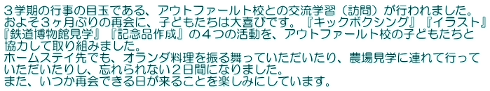 ３学期の行事の目玉である、アウトファールト校との交流学習（訪問）が行われました。 およそ３ヶ月ぶりの再会に、子どもたちは大喜びです。『キックボクシング』『イラスト』 『鉄道博物館見学』『記念品作成』の４つの活動を、アウトファールト校の子どもたちと 協力して取り組みました。 ホームステイ先でも、オランダ料理を振る舞っていただいたり、農場見学に連れて行って いただいたりし、忘れられない２日間になりました。 また、いつか再会できる日が来ることを楽しみにしています。