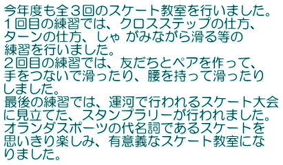 今年度も全３回のスケート教室を行いました。 １回目の練習では、クロスステップの仕方、 ターンの仕方、しゃ がみながら滑る等の 練習を行いました。 ２回目の練習では、友だちとペアを作って、 手をつないで滑ったり、腰を持って滑ったり しました。 最後の練習では、運河で行われるスケート大会 に見立てた、スタンプラリーが行われました。 オランダスポーツの代名詞であるスケートを 思いきり楽しみ、有意義なスケート教室にな りました。