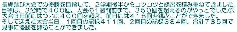 長縄跳び大会での優勝を目指して、２学期後半からコツコツと練習を積み重ねてきました。 目標は、３分間で４００回。大会の１週間前まで、３５０回を超えるのがやっとでしたが、 大会３日前にはついに４００回を超え、前日には４１８回を跳ぶことができました。 そして迎えた大会当日。１回目の記録４１１回、２回目の記録３８４回、合計７８５回で 見事に優勝を飾ることができました。