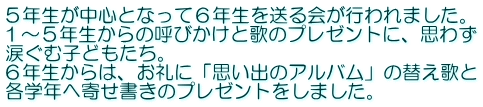 ５年生が中心となって６年生を送る会が行われました。 １～５年生からの呼びかけと歌のプレゼントに、思わず 涙ぐむ子どもたち。 ６年生からは、お礼に「思い出のアルバム」の替え歌と 各学年へ寄せ書きのプレゼントをしました。