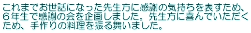 これまでお世話になった先生方に感謝の気持ちを表すため、 ６年生で感謝の会を企画しました。先生方に喜んでいただく ため、手作りの料理を振る舞いました。