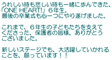 うれしい時も悲しい時も一緒に歩んできた、 「ONE HEART!」６年生。 最後の卒業式も心一つにやり遂げました。  これまで、６年生の子どもたちを支えて くださった、保護者の皆様、ありがとう ございました。  新しいステージでも、大活躍していかれる ことを、願っています！！