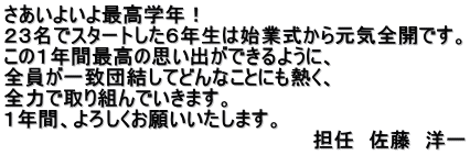 さあいよいよ最高学年！ ２３名でスタートした６年生は始業式から元気全開です。 この１年間最高の思い出ができるように、 全員が一致団結してどんなことにも熱く、 全力で取り組んでいきます。 １年間、よろしくお願いいたします。 　　　　　　　　　　　　　　　　　　　　　　担任　佐藤　洋一