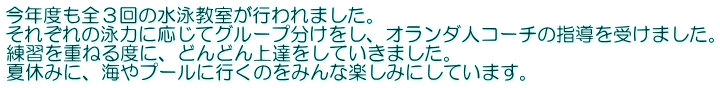 今年度も全３回の水泳教室が行われました。 それぞれの泳力に応じてグループ分けをし、オランダ人コーチの指導を受けました。 練習を重ねる度に、どんどん上達をしていきました。 夏休みに、海やプールに行くのをみんな楽しみにしています。