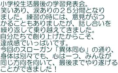 小学校生活最後の学習発表会。 笑いあり、涙ありの２５分間となり ました。練習の時には、意見がぶつ かることもありましたが、話し合いを 繰り返して乗り越えてきました。 自分たちで創り上げたからこそ、 達成感でいっぱいです。 今回のスローガン「異体同心」の通り、 身体は別々でも、心は一つ、みんなが 同じ方向を向いて、最後までやり遂げる ことができました！