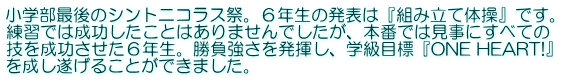 小学部最後のシントニコラス祭。６年生の発表は『組み立て体操』です。 練習では成功したことはありませんでしたが、本番では見事にすべての 技を成功させた６年生。勝負強さを発揮し、学級目標『ONE HEART!』 を成し遂げることができました。