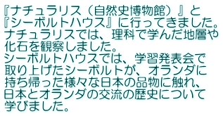 『ナチュラリス（自然史博物館）』と 『シーボルトハウス』に行ってきました。 ナチュラリスでは、理科で学んだ地層や 化石を観察しました。 シーボルトハウスでは、学習発表会で 取り上げたシーボルトが、オランダに 持ち帰った様々な日本の品物に触れ、 日本とオランダの交流の歴史について 学びました。