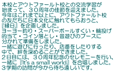 本校とアウトファールト校との交流学習が 始まって、３０周年の佳節を迎えました。 今年はこれまで以上に、アウトファールト校 の友だちに日本文化に触れてもらおうと、 『縁日』を企画しました。 ヨーヨー釣り・スーパーボールすくい・輪投げ 的当て・コイン落とし・昔遊びのブースに 分かれて準備をしました。 一緒に遊びに行ったり、店番をしたりする 中で、絆を深めることができました。 ２日目には、３０周年記念のセレモニーを行い、 一緒に『It's a small world』を合唱しました。 ３学期の訪問が今から待ち遠しいです。