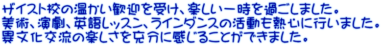 ザイスト校の温かい歓迎を受け、楽しい一時を過ごしました。 美術、演劇、英語レッスン、ラインダンスの活動も熱心に行いました。 異文化交流の楽しさを充分に感じることができました。