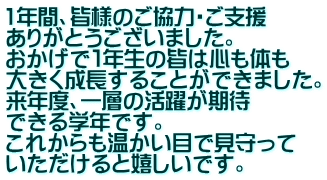 1年間、皆様のご協力・ご支援 ありがとうございました。 おかげで１年生の皆は心も体も 大きく成長することができました。 来年度、一層の活躍が期待 できる学年です。 これからも温かい目で見守って いただけると嬉しいです。