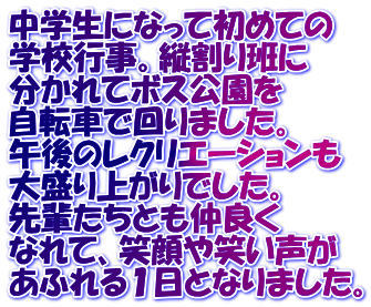 中学生になって初めての 学校行事。縦割り班に 分かれてボス公園を 自転車で回りました。 午後のレクリエーションも 大盛り上がりでした。 先輩たちとも仲良く なれて、笑顔や笑い声が あふれる１日となりました。