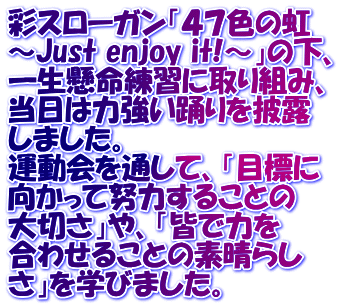 彩スローガン「４７色の虹 ～Just enjoy it!～」の下、 一生懸命練習に取り組み、 当日は力強い踊りを披露 しました。 運動会を通して、「目標に 向かって努力することの 大切さ」や、「皆で力を 合わせることの素晴らし さ」を学びました。