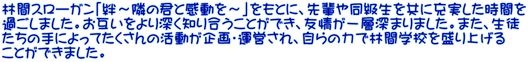 林間スローガン「絆～隣の君と感動を～」をもとに、先輩や同級生を共に充実した時間を 過ごしました。お互いをより深く知り合うことができ、友情が一層深まりました。また、生徒 たちの手によってたくさんの活動が企画・運営され、自らの力で林間学校を盛り上げる ことができました。