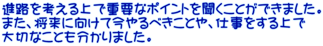 進路を考える上で重要なポイントを聞くことができました。 また、将来に向けて今やるべきことや、仕事をする上で 大切なことも分かりました。