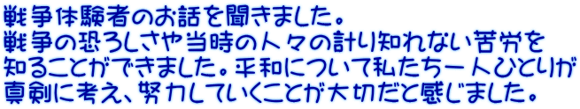 戦争体験者のお話を聞きました。 戦争の恐ろしさや当時の人々の計り知れない苦労を 知ることができました。平和について私たち一人ひとりが 真剣に考え、努力していくことが大切だと感じました。