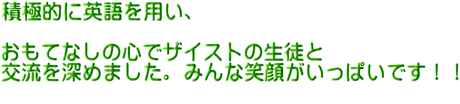 積極的に英語を用い、  おもてなしの心でザイストの生徒と 交流を深めました。みんな笑顔がいっぱいです！！ 