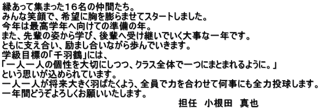 縁あって集まった１６名の仲間たち。 みんな笑顔で、希望に胸を膨らませてスタートしました。 今年は最高学年へ向けての準備の年。 また、先輩の姿から学び、後輩へ受け継いでいく大事な一年です。 ともに支え合い、励まし合いながら歩んでいきます。 学級目標の「千羽鶴」には、 「一人一人の個性を大切にしつつ、クラス全体で一つにまとまれるように。」 という思いが込められています。 一人一人が将来大きく羽ばたくよう、全員で力を合わせて何事にも全力投球します。 一年間どうぞよろしくお願いいたします。                                                            担任　小根田　真也