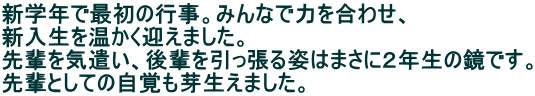 新学年で最初の行事。みんなで力を合わせ、 新入生を温かく迎えました。 先輩を気遣い、後輩を引っ張る姿はまさに２年生の鏡です。 先輩としての自覚も芽生えました。