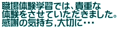 職場体験学習では、貴重な 体験をさせていただきました。 感謝の気持ち,大切に・・・ 