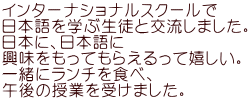 インターナショナルスクールで 日本語を学ぶ生徒と交流しました。 日本に、日本語に 興味をもってもらえるって嬉しい。 一緒にランチを食べ、 午後の授業を受けました。