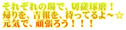 それぞれの場で、切磋琢磨！ 帰りを、吉報を、待ってるよ～☆ 元気で、頑張ろう！！！