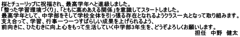 桜とチューリップに祝福され、最高学年へと進級しました。 「整った学習環境づくり」、「ともに高めあえる関係」を意識してスタートしました。 最高学年として、中学部をそして学校全体を引っ張る存在となれるようクラス一丸となって取り組みます。 支え合って、学習、行事一つ一つすばらしい成果を上げられるよう、 前向きに、ひたむきに向上心をもって生活していく中学部3年生を、どうぞよろしくお願いします。 　　　　　　　　　　　　　　　　　　　　　　　　　　　　　　　　　　　　　　　　　　　　　　　　　担任　中野　健太