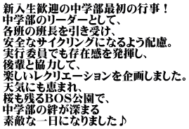 新入生歓迎の中学部最初の行事！ 中学部のリーダーとして、 各班の班長を引き受け、 安全なサイクリングになるよう配慮。 実行委員でも存在感を発揮し、 後輩と協力して、 楽しいレクリエーションを企画しました。 天気にも恵まれ、 桜も残るBOS公園で、 中学部の絆が深まる 素敵な一日になりました♪