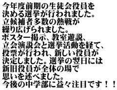 今年度前期の生徒会役員を 決める選挙が行われました。 立候補者多数の熱戦が 繰り広げられました。 ポスター掲示、教室遊説、 立会演説会と選挙活動を経て、 投票が行われ、新しい役員が 決定しました。選挙の翌日には 新旧役員が全体の場で 思いを述べました。 今後の中学部に益々注目です！！