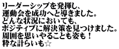 リーダーシップを発揮し、 運動会を成功へと導きました。 どんな状況においても、 ポジティブに解決策を見つけました。 周囲を思いやることも姿も！ 粋な計らいも☆