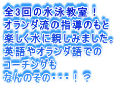 全3回の水泳教室！ オランダ流の指導のもと 楽しく水に親しみました。 英語やオランダ語での コーチングも なんのその・・・！？