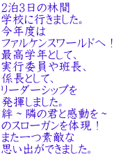 2泊3日の林間 学校に行きました。 今年度は ファルケンスワールドへ！ 最高学年として、 実行委員や班長、 係長として、 リーダーシップを 発揮しました。 絆～隣の君と感動を～ のスローガンを体現！ また一つ素敵な 思い出ができました。