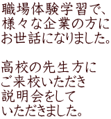 職場体験学習で、 様々な企業の方に お世話になりました。  高校の先生方に ご来校いただき 説明会をして いただきました。