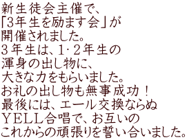 新生徒会主催で、 「3年生を励ます会」が 開催されました。 ３年生は、１・２年生の 渾身の出し物に、 大きな力をもらいました。 お礼の出し物も無事成功！ 最後には、エール交換ならぬ ＹＥＬＬ合唱で、お互いの これからの頑張りを誓い合いました。