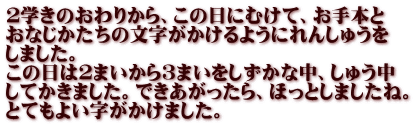 ２学きのおわりから、この日にむけて、お手本と おなじかたちの文字がかけるようにれんしゅうを しました。 この日は２まいから３まいをしずかな中、しゅう中 してかきました。できあがったら、ほっとしましたね。 とてもよい字がかけました。