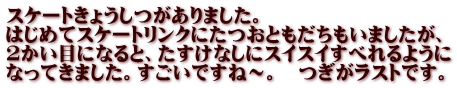 スケートきょうしつがありました。 はじめてスケートリンクにたつおともだちもいましたが、 ２かい目になると、たすけなしにスイスイすべれるように なってきました。すごいですね～。　つぎがラストです。