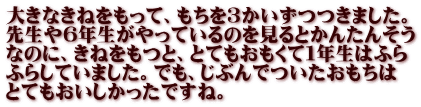 大きなきねをもって、もちを３かいずつつきました。 先生や６年生がやっているのを見るとかんたんそう なのに、きねをもつと、とてもおもくて１年生はふら ふらしていました。でも、じぶんでついたおもちは とてもおいしかったですね。