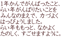 １年かんでがんばったこと、 らい年がんばりたいことを みんなのまえで、力づよく はっぴょうしました。 らい年ももっと、なかよく たのしく、すごせますように。