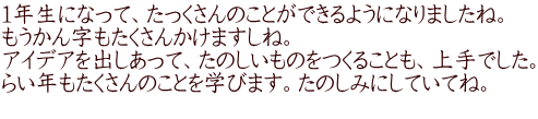 １年生になって、たっくさんのことができるようになりましたね。 もうかん字もたくさんかけますしね。 アイデアを出しあって、たのしいものをつくることも、上手でした。 らい年もたくさんのことを学びます。たのしみにしていてね。 