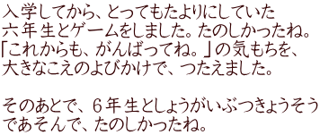 入学してから、とってもたよりにしていた 六年生とゲームをしました。たのしかったね。 「これからも、がんばってね。」の気もちを、 大きなこえのよびかけで、つたえました。  そのあとで、６年生としょうがいぶつきょうそう であそんで、たのしかったね。