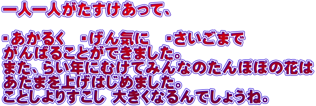 一人一人がたすけあって、  ・あかるく　・げん気に　・さいごまで がんばることができました。 また、らい年にむけてみんなのたんぽぽの花は あたまを上げはじめました。 ことしよりすこし 大きくなるんでしょうね。