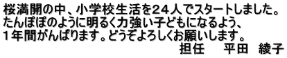 桜満開の中、小学校生活を２４人でスタートしました。 たんぽぽのように明るく力強い子どもになるよう、 １年間がんばります。どうぞよろしくお願いします。 　　　　　　　　　　　　　　　　　　　　担任　　平田　綾子